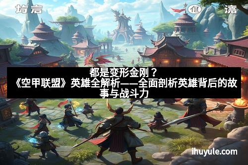 都是变形金刚？《空甲联盟》英雄全解析——全面剖析英雄背后的故事与战斗力